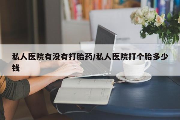 流产药叫什么名购买流程私人医院有没有打胎药/私人医院打个胎多少钱