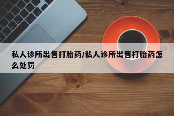 流产药叫什么名购买流程私人诊所出售打胎药/私人诊所出售打胎药怎么处罚