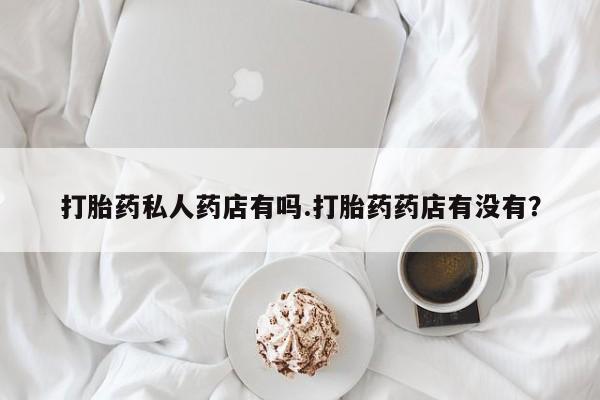 流产药叫什么名购买流程打胎药私人药店有吗.打胎药药店有没有？