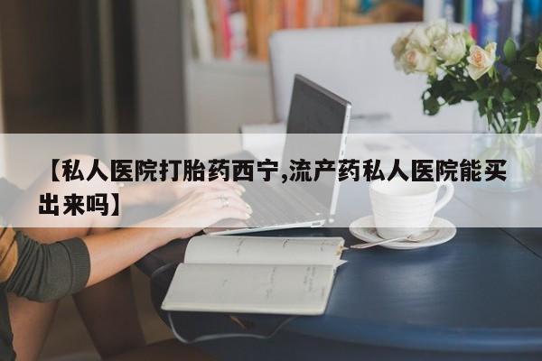 流产药叫什么名购买流程【私人医院打胎药西宁,流产药私人医院能买出来吗】