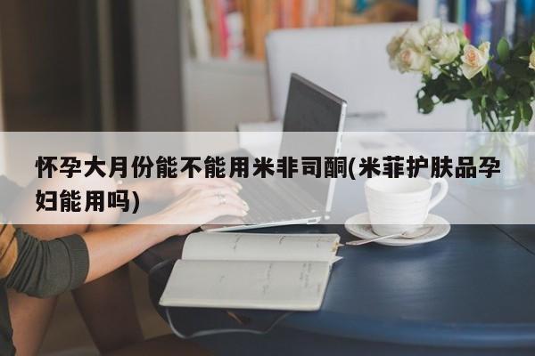 流产药叫什么名购买流程怀孕大月份能不能用米非司酮(米菲护肤品孕妇能用吗)