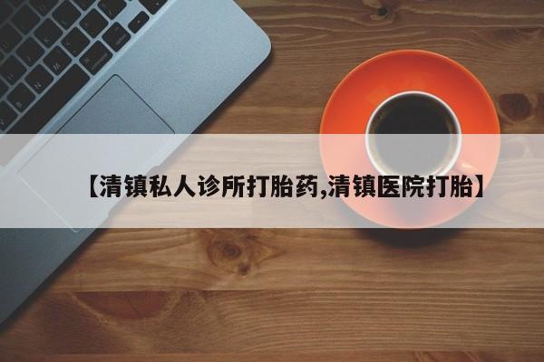 流产药叫什么名购买流程【清镇私人诊所打胎药,清镇医院打胎】