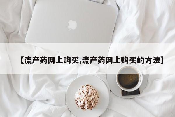 流产药叫什么名购买流程【流产药网上购买,流产药网上购买的方法】