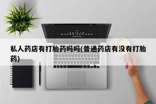 流产药叫什么名购买流程私人药店有打胎药吗吗(普通药店有没有打胎药)