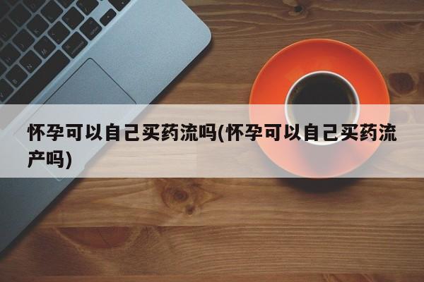 流产药叫什么名购买流程怀孕可以自己买药流吗(怀孕可以自己买药流产吗)