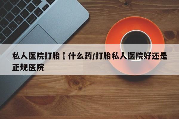 流产药叫什么名购买流程私人医院打胎給什么药/打胎私人医院好还是正规医院